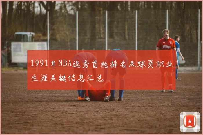 1991年NBA选秀首轮排名及球员职业生涯关键信息汇总