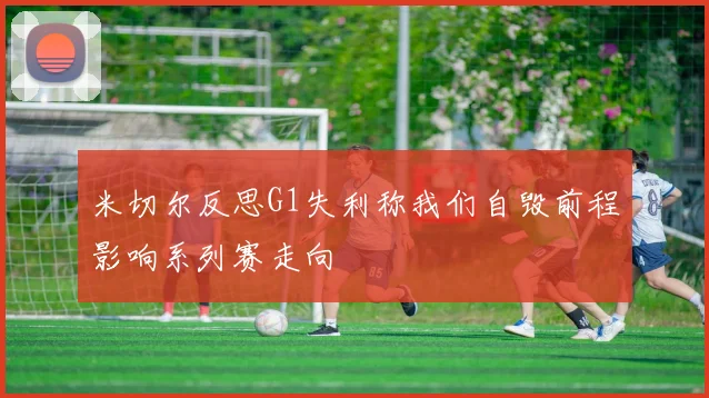 米切尔反思G1失利称我们自毁前程影响系列赛走向