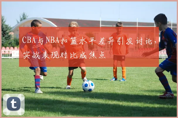 CBA与NBA扣篮水平差异引发讨论，实战表现对比成焦点