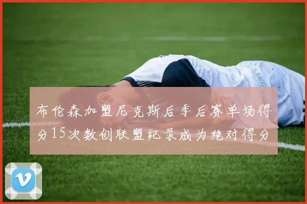 布伦森加盟尼克斯后季后赛单场得分15次数创联盟纪录成为绝对得分王